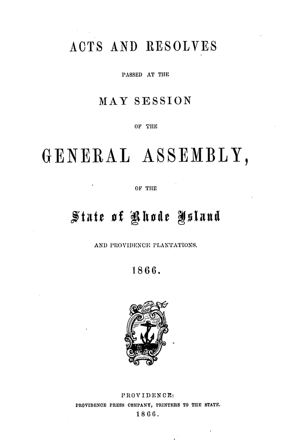 handle is hein.ssl/ssri0324 and id is 1 raw text is: ACTS AND RESOLVES
PASSED AT THE
MAY SESSION
OF TIlE

GENERAL

ASSEMBLY,

OF TIE

AND PROVIDENCE PLANTATIONS.
1866.

PROV IDENCE:
PROVIDENCE PRESS COMPANY, PRINTERS TO TIE STATE.
1866.


