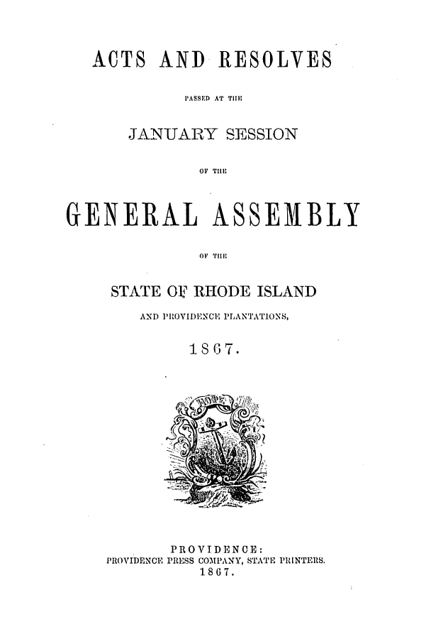 handle is hein.ssl/ssri0325 and id is 1 raw text is: ACTS AND RESOLVES
PASSED AT TIMH
JANUARY SESSION
OF  TII'
GENERAL ASSEMBLY
OF  TlIi

STATE OI RHODE ISLAND
AND PItOVIDIENCE PLANTATIONS,
1867.

PROVIDENCE

PROVIDENCE:
PRESS COMPANY, STATE PRINTERS.
1867.


