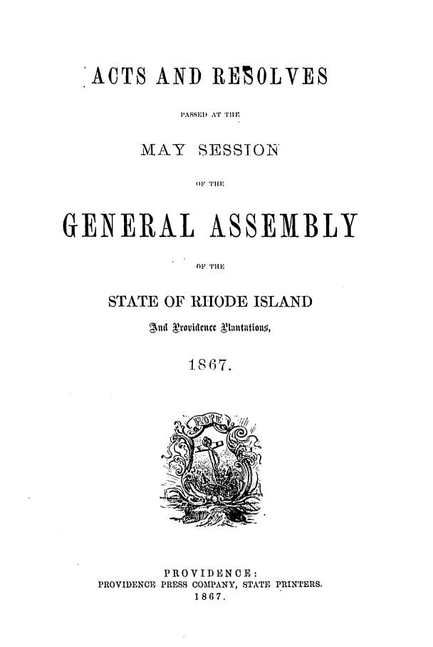 handle is hein.ssl/ssri0326 and id is 1 raw text is: ACTS AND ]RESOLVES
PASSED xT 'ui.
MAY SESSTON'
GENERAL ASSEMBLY
O1F 'r|i1.

STATE OF RHODE ISLAND
Ald   roi clltcc  ualtltDioll ,
1867.

PROVIDENCE:
PROVIDENCE PRESS COMPANY, STATE PRINTERS.
1867.


