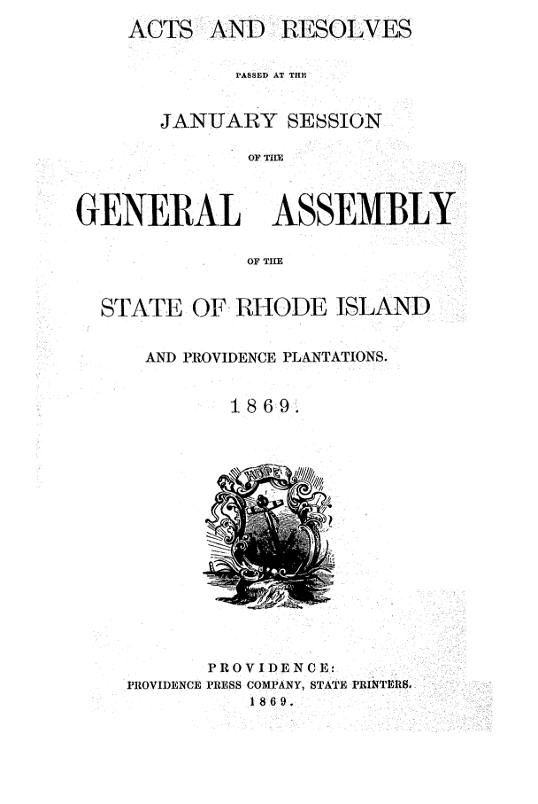 handle is hein.ssl/ssri0329 and id is 1 raw text is: ACTS

AND RESOLVES

PASSED AT THE
JANUARY SESSION
OF I=
GENERAL ASSEMBLY
OF THE
STATE OF RHODE ISLAND
AND PROVIDENCE PLANTATIONS.
1869.

PROVIDENCE:
PROVIDENCE PRESS COMPANY, STATE PRINTERS,
1869.



