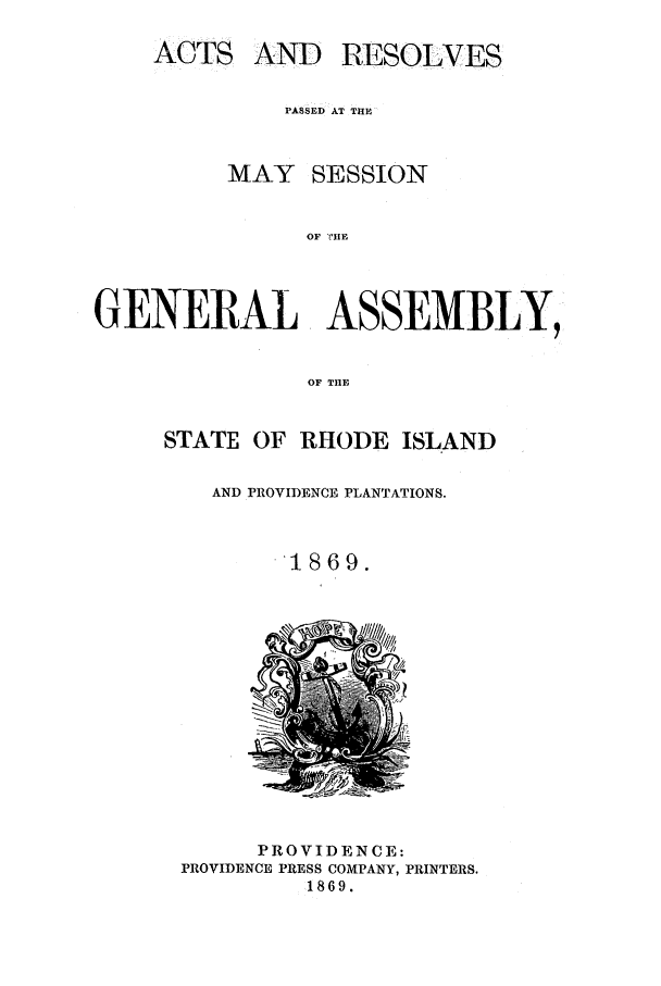 handle is hein.ssl/ssri0330 and id is 1 raw text is: ACTS

AND RESOLVES

PASSED AT THE
MAY SESSION
OF ME
GENERAL ASSEMBLY,
OF THE

STATE OF RHODE ISLAND
AND PROVIDENCE PLANTATIONS.
1869.

PROVIDENCE:
PROVIDENCE PRESS COMPANY, PRINTERS.
1869.


