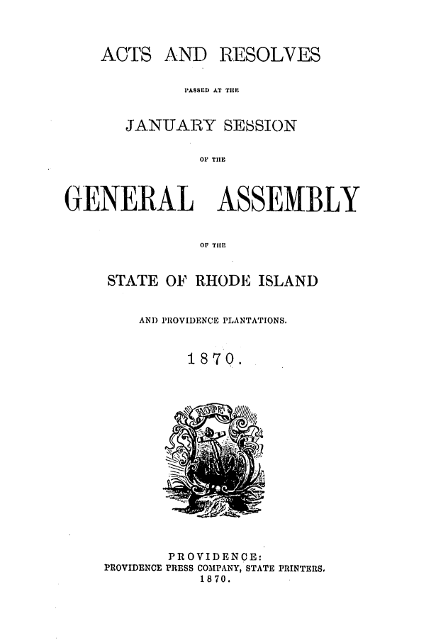 handle is hein.ssl/ssri0331 and id is 1 raw text is: ACTS

AND RESOLVES

PASSED AT TIIM.
JANUARY SESSION
OF TIE
GENERAL ASSEMBLY
OF TIHE

STATE OF RHODE ISLAND
AND PROVIDENCE PLANTATIONS.
1870.

PROVIDENCE:
PROVIDENCE PRESS COMPANY, STATE PRINTERS.
1870.


