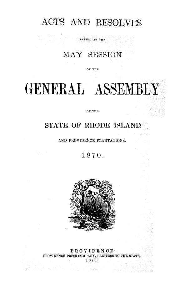 handle is hein.ssl/ssri0332 and id is 1 raw text is: ACTS AND RESOLVES
PASSED AT THE
MAY SESSION
OF TIlE
GENERAL ASSEMBLY
OF TIlE
STATE OF RHODE ISLAND: [
AND PROVIDEICE PLANTATIONS.
1870.

PROVIDENCE:
PROVIDENCE PRESS COMPANY, PRINTERS TO THE STATE.
1870.


