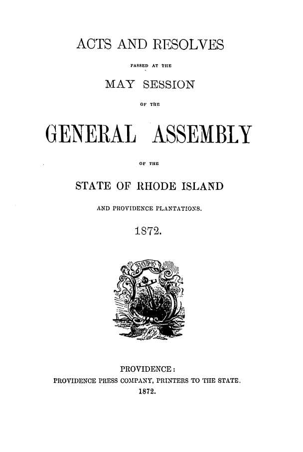 handle is hein.ssl/ssri0336 and id is 1 raw text is: ACTS AND RESOLVES
PASSED AT THE
MAY SESSION
OF THE
GENERAL ASSEMBLY
OF TIE

STATE OF RHODE ISLAND
AND PROVIDENCE PLANTATIONS.
1872.

PROVIDENCE:
PROVIDENCE PRESS COMPANY, PRINTERS TO TIE STATE.
1872..


