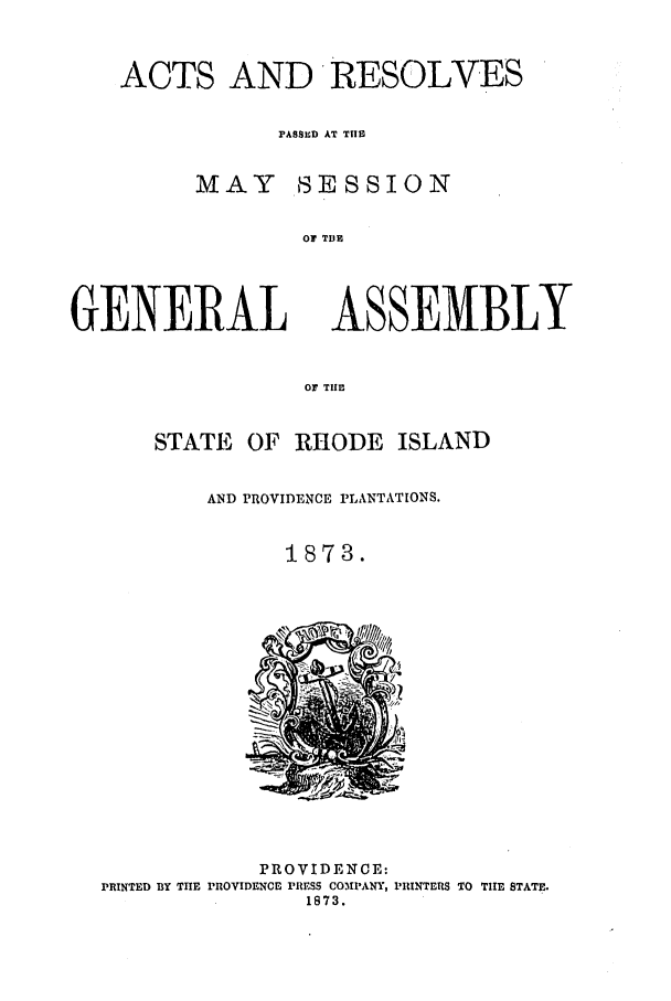handle is hein.ssl/ssri0338 and id is 1 raw text is: ACTS AND RESOLVES
PASSED AT THIS
MAY SESSION
OF TDE

GENERAL

ASSEMBLY

OF TIE
STATE OF RHODE ISLAND
AND PROVIDENCE PLANTATIONS.
1873.

PROVIDENCE:
PRINTED BY THE PROVIDENCE PRESS COMIANY, PRINTERS TO THE STATE.
1873.


