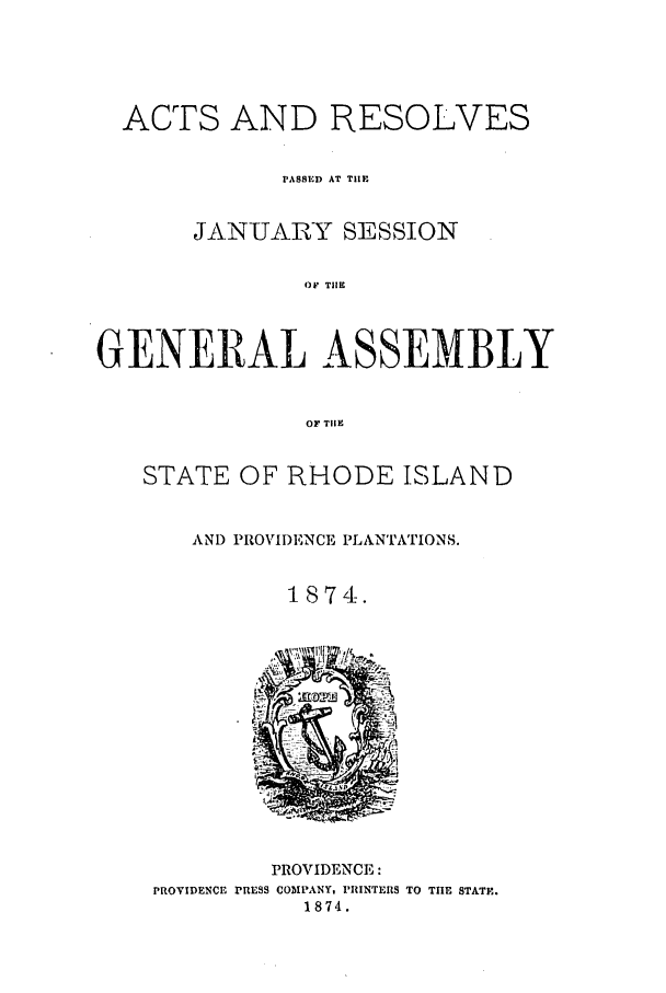 handle is hein.ssl/ssri0339 and id is 1 raw text is: ACTS AND RESOLVES
PASSED AT TIIE
JANUARY SESSION
OF TIIE
GENEIRAL ASSEMBLY
OF TIlE
STATE OF RHODE ISLAND
AND PROVIDENCE PLANTATIONS.
1874.

PROVIDENCE:
PROVIDENCE PRESS COMPANY. PRINTERS TO THE STATE.
1874.


