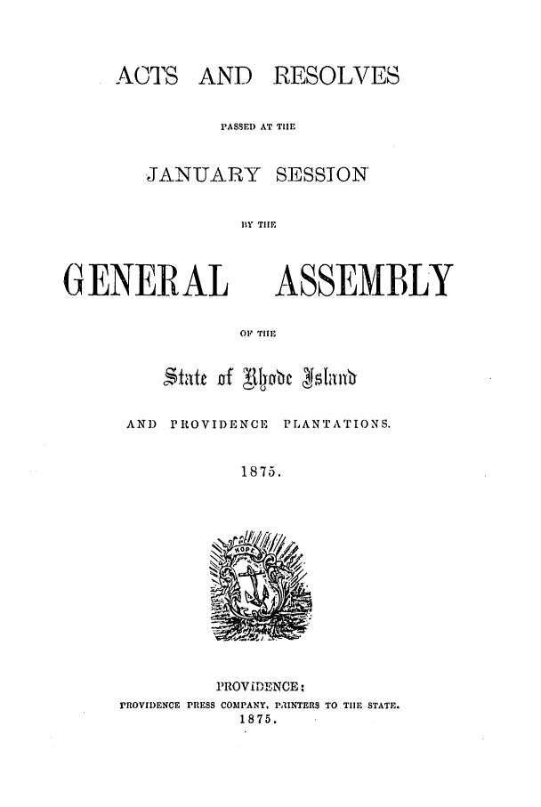 handle is hein.ssl/ssri0341 and id is 1 raw text is: ACTS AND RESOLVES
PASSED AT TIE
JANUARY SESSION
BY THE

GENERAL

ASSEMBLY

OF 'riie

AND PROVIDENCE PLANTATIONS.
1875.

PROVIDENCE:
PROVIDENCE PRESS COMPANY, PAINTERS TO TIE STATE.
1875.


