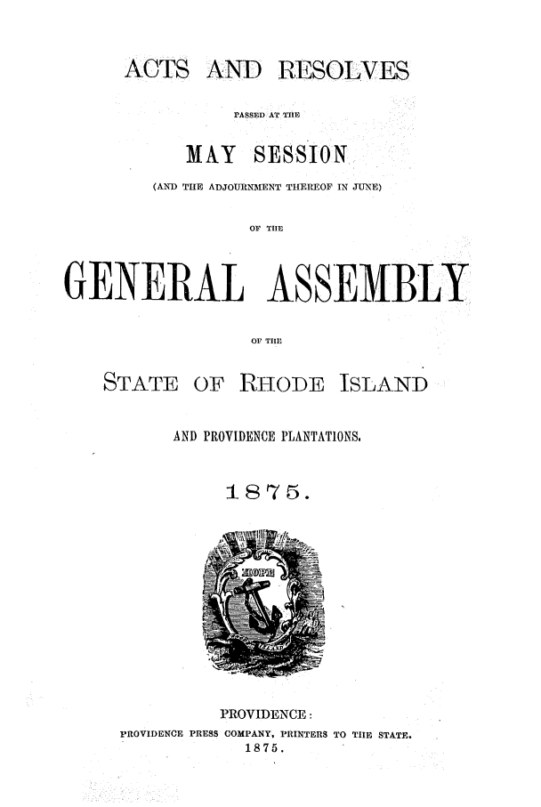 handle is hein.ssl/ssri0342 and id is 1 raw text is: ACTS AND RESOLVES
PASSED AT TIlE
MAY SESSION
(AN'D THE ADJOURNMENT THEREOF IN JUNE)
OF TIE
GENERAL ASSEMBLY
OF TIE
STATE OF RHODE ISLAND
AND PROVIDENCE PLANTATIONS.
1875.

PROVIDENCE:
PROVIDENCE PRESS COMPANY, PRINTERS TO TIHE STATE.
1875.


