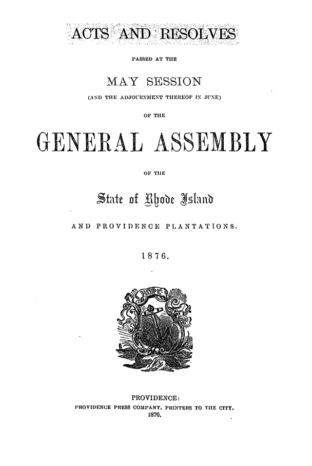 handle is hein.ssl/ssri0344 and id is 1 raw text is: ACSAND RESOLVES'
PASSED AT THE
MAY SESSION
(AND THE ADJOURNMENT THEREOF IN JUNE)
OF THE
GENERAL ASSEMBLY
OF TIE

State of Al4lyabc 45faiub
AND PROVIDENCE PLANTATIONS.
1876.

PROVIDENCE:
PROVIDENCE PRESS COMPANY, PRINTERS TO TIE CITY.,
1876.


