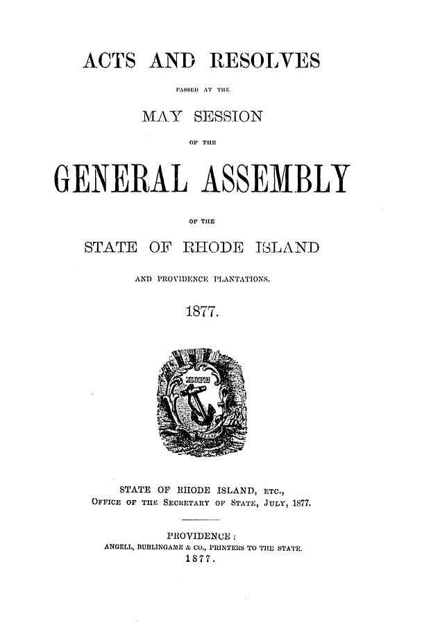 handle is hein.ssl/ssri0347 and id is 1 raw text is: ACTS AND RESOLVES
PASD.j,  AT  TilE
MAY SESSION
OP TlEC
GENERAL ASSEMBLY
OF TIE

OF 1ZHODE

I3LAND

AND PROVIDENCE PLANTATIONS.
1877.

STATE OF RHODE ISLAND, ETC.,
OFFICE OF TME SECRETARY OF STATE, JULY, 1877.
PROVIDENCE .
ANGELL, BUIRLINGA31E & CO., IRINTERS TO TIHE STATE.
1877.

STATE


