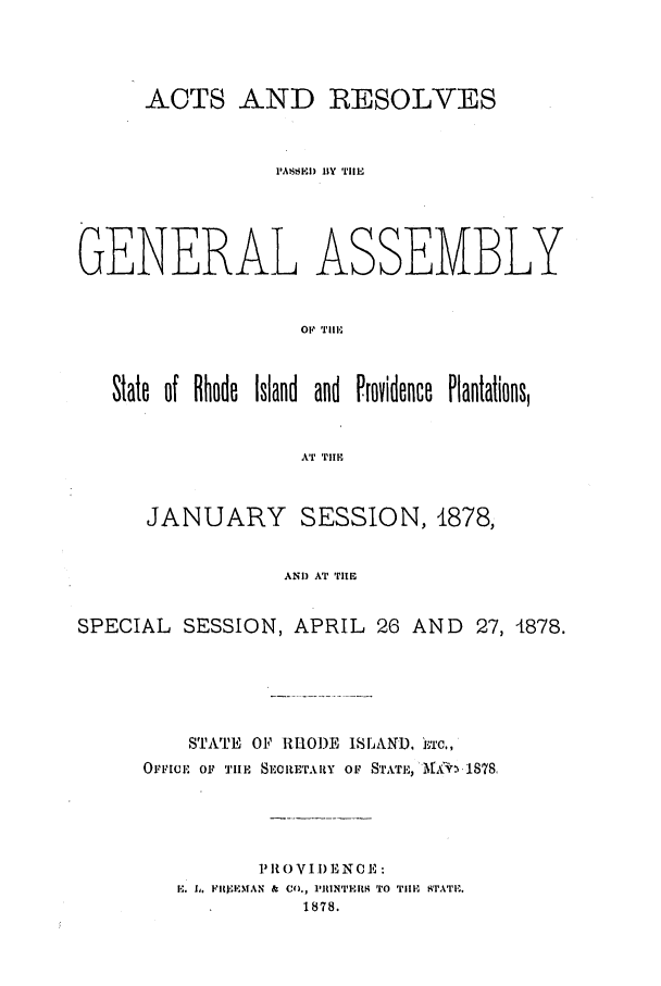 handle is hein.ssl/ssri0348 and id is 1 raw text is: ACTS AND RESOLVES
IASEI) 11Y TilE
GENERAL ASSEMBLY
01' Till,
State of Rhode Island and Providence Plantations,
AT 'IIE
JANUARY SESSION, 1878,
AND AT TItE
SPECIAL SESSION, APRIL 26 AND 27, 4878.

STATE OF RIOI)E ISLAND. iac.,
OrrFIcF oi? nI-E SECRETARY Or, STATE.,',tt ,1878.
P II 0 VI I) E N E
E. L. FIjIEMAN & Co., 1RIIN'T'ERS TO TIlE SATi.,.
1878.


