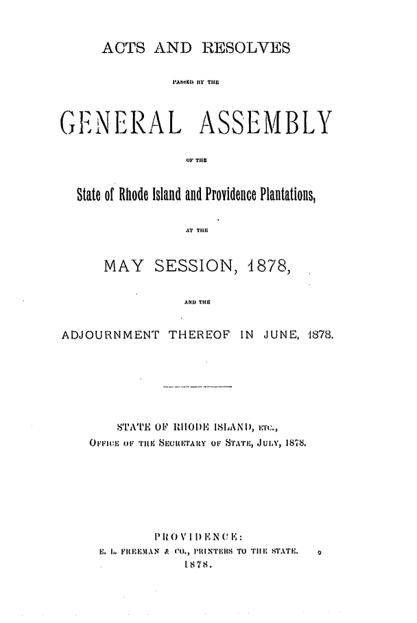 handle is hein.ssl/ssri0349 and id is 1 raw text is: ACTS AND RESOLVES
PA+SSI BY THE
GENERAL ASSEMBLY
OF' THE
State of Rhode Island and Providence Plantations,
AT TIP
MAY SESSION, 1878,
AND TIHE
ADJOURNMENT         THEREOF      IN  JUNE, -1878.
8TATE O1? RIl1i)I' ISIANi), i.r.,
Ov ciii   o1,i Ti'llI1 E  TIIlI'ARY  OV  S'I'A'i'IH, J ULY, 181'8.
P It 0 V 11) E -NN C E:
E. b. FRIIEMAN &   CO., I'ITl S'1,   'I'l11, STATI .
1878.


