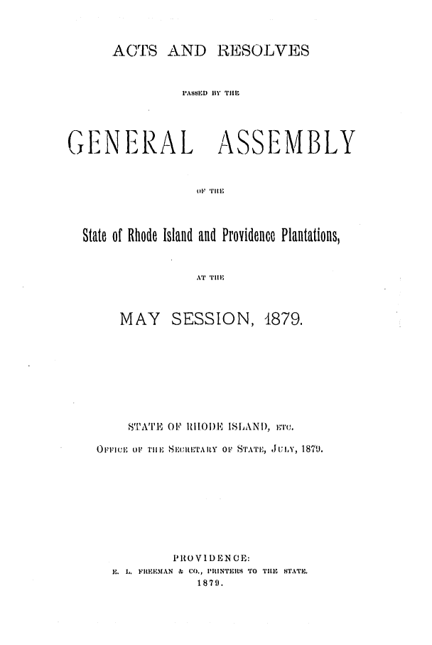 handle is hein.ssl/ssri0351 and id is 1 raw text is: ACTS AND RESOLVES
PASS.D BY 'iE
GENERAL ASSEMBLY
State of Rhode Island and Providence Plantations,
AT Till,

MAY SESSION, 1879.
81WTIVE OF  11101) I' ISLANI), ETC.
OFICI(E OV THlEI SEICIIET'tAILY OF STAT', J JUIY, 1879.
PiOVI DEN CE:
E. L. FItEEMAN & CO., PIUtNTit TO TIE STATE.
1879.


