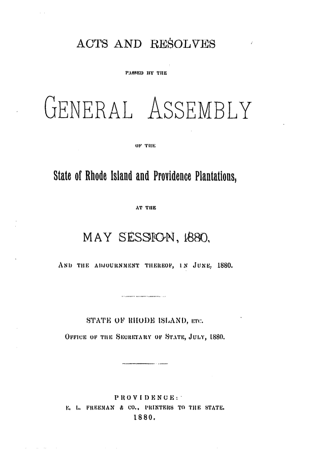 handle is hein.ssl/ssri0353 and id is 1 raw text is: ACTS AND RESOLVES

PA\SSED BY THSE

GENERAL

ASSEMBLY

State of Rhode Island and Providence Plantations,
AT TIHE
MAY SESSrON, 1880,
AND TlE ADJOURN.MENT THREO, IN JUNE, 1880.
STATI'E OF lIIOlE ISLAND,
OtmFIuE OF TIlE S RKTARY op STATE, JULY, 1880.
P I0 VI I) E N 0 E:
EL h. FltEJOIAN & CO., PRINITEIS TO TIHE STATE.
1880.

or 1TII1E


