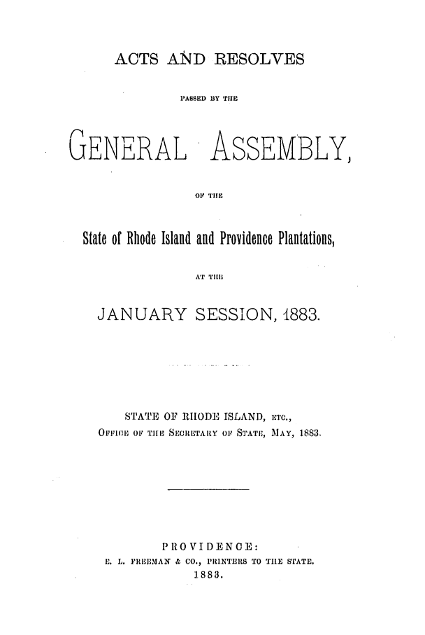 handle is hein.ssl/ssri0358 and id is 1 raw text is: ACTS AND RESOLVES

PASSED BY TIlE
GENERAL ASSEMBLY,
OF TIlE
State of Rhode Island and Providence Plantations,
AT T111,

JANUARY SESSION, 1883.
STATE OF RIODE ISLAND, ETC.,
OtFFIC, OF TI'E SECULTARY OF STATE, MAY, 1883.
PROVIDENOE:
E. L. FREEMAN & CO., PRINTERtS TO THE STATE.
1.883.


