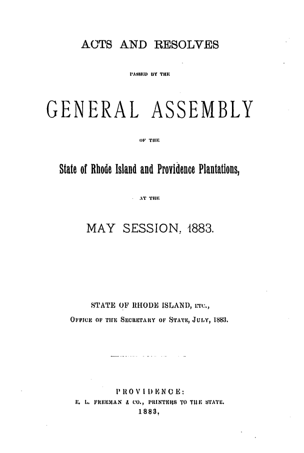 handle is hein.ssl/ssri0359 and id is 1 raw text is: ACTS AND RESOLVES
i'ASSED BY THE
GENERAL ASSEMBLY
o vii
State of Rhode Island and Proyidence Plantations,
.Vr TIIF

MAY SESSION, 1883.
STATE 01F RHODE ISLAND, r'rc.,
OFFICE OF TIll SECRETAIRY OF SrAT%, Jury, 18813.
11I0V IID1 NO E:
E. 1. VItEE.lAN it CO., PRINTRItS ro TUIE STATE.
1883,


