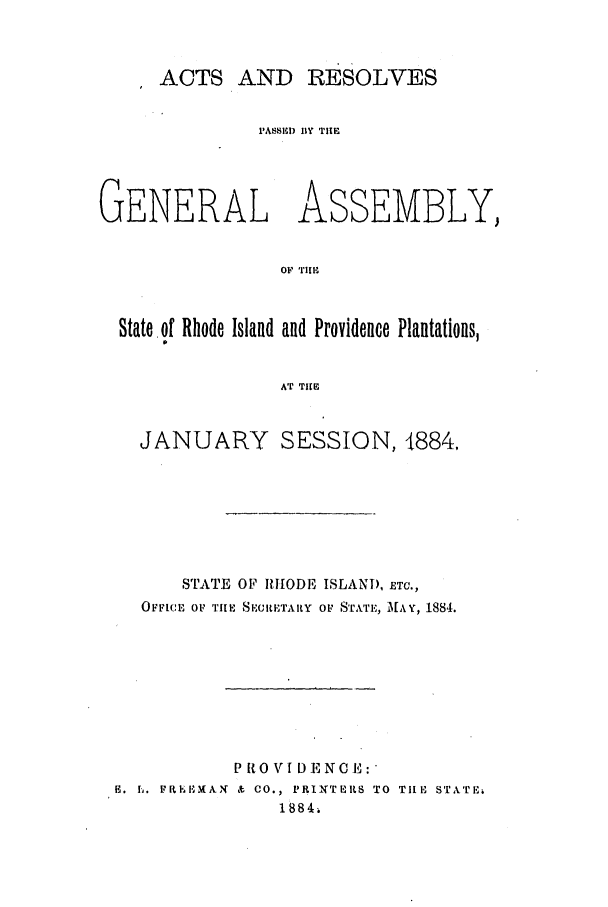 handle is hein.ssl/ssri0360 and id is 1 raw text is: ACTS AND RESOLVES
'ASSILD IIY THE
GENERAL ASSEMBLY,
OF TIE
State of Rhode Island and Providence Plantations,
AT TIlE
JANUARY SESSION, 1884,
STATE OF RHODE ISLAND, ETC.,
OFFICE OF TIlE SECIETARY OF STATE, HAY, 1884.
P RO VI D ENCE:
H. h. FRIhEIMAN & CO., PRINTERS TO TilE STNTE
1 884.


