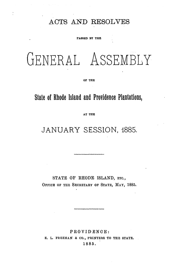 handle is hein.ssl/ssri0362 and id is 1 raw text is: ACTS AND RESOLVES
PASED BY THE
GENERAL ASSEMBLY
OF THE
State of Rhode Island and Providence Plantations,
AT THE

JANUARY SESSION, 1885.
STATE OF RHODE ISLAND, ETC.,
OFFICE OF THE SECRETARY OF STATE, MAY, 1885.
PROVIDENCE:
E. L. FIREEMAN & CO., PRINTERS TO THE STATE.
1885.


