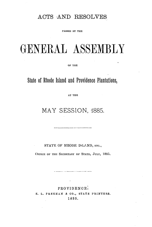 handle is hein.ssl/ssri0363 and id is 1 raw text is: ACTS AND      RESOLVES,
PASSED BY TIlE
GENERAL ASSEMBLY
01' TIl
State of Rhode Island and Providence Plantations,
AT THE

MAY SESSION, 1885.
ISTATE OF IHODE ISLAND, --C.,
('FICE OF TillE, SECRETARY OF STATL, JULY, 1885.
PROVIDENCE:
E. L. FitEEMAN & CO., STATE PRINTERS.
18S5.


