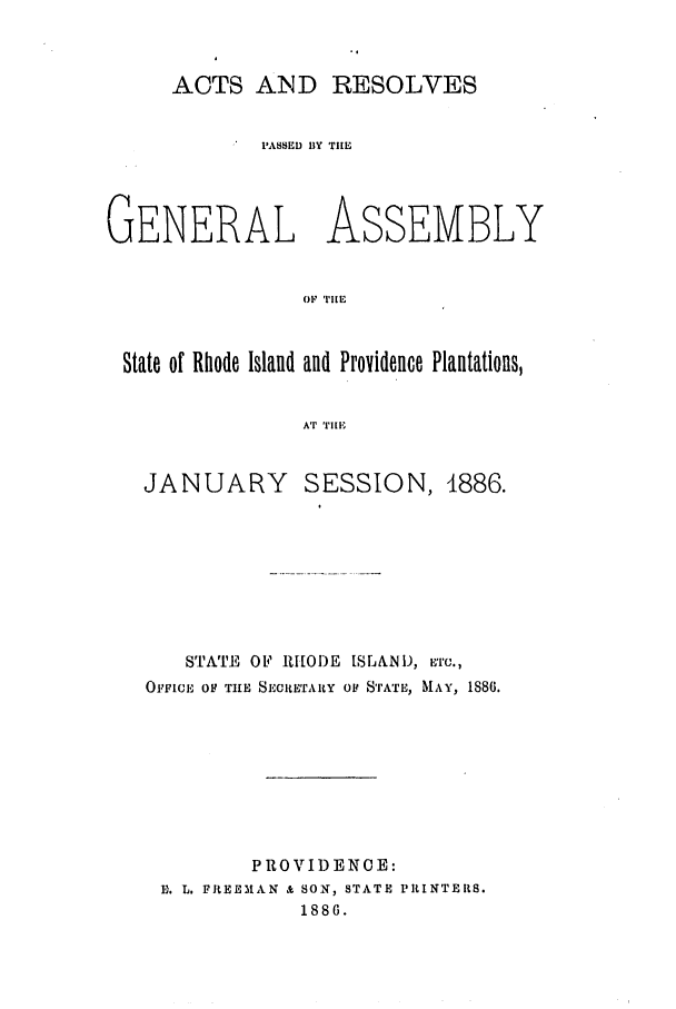 handle is hein.ssl/ssri0364 and id is 1 raw text is: ACTS AID RESOLVES
PASSED BY TIE
GENERAL ASSEMBLY
OF TIlE
State of Rhode Island and Providence Plantations,
Ar rin|

JANUARY

SESSION, 1886.

STATE OF RHODE 1SLAND, ETC.,
OFFICE OF THE SECRETARY OF STATE, MAY, IS86.
PROVIDEN0E:
Er. L. FREEMAN & SON, STATE PRINTERS.
1886.


