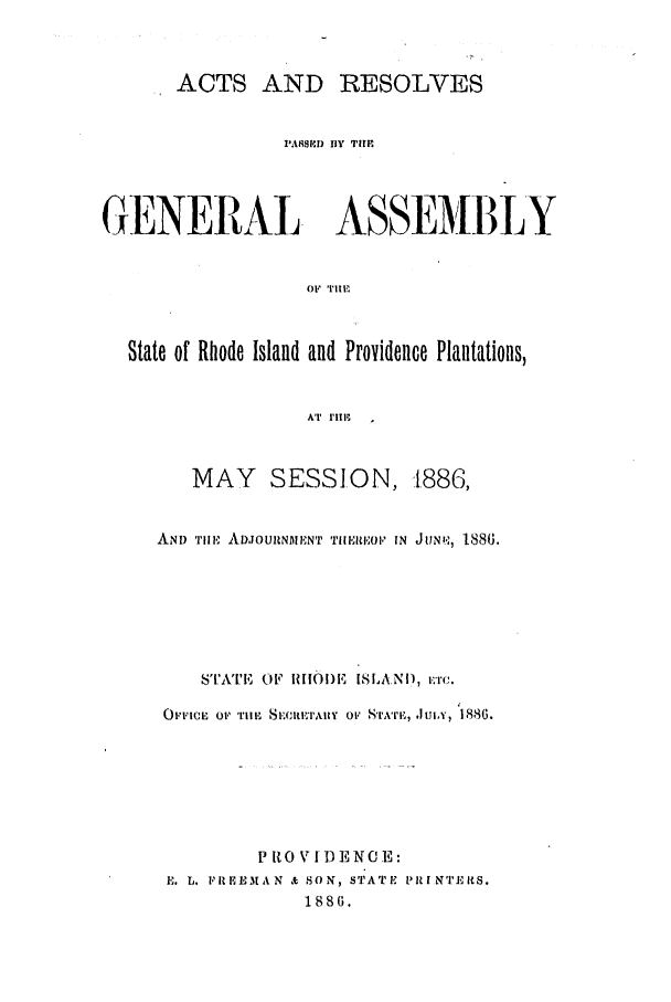 handle is hein.ssl/ssri0365 and id is 1 raw text is: ACTS AND RESOLVES
I'ASPE BlY TUE
GENERAL ASSEMBLY
OF TEIl
State of Rhode Island and Providence Plantations,
AT  ' I .

MAY SESSION, -1886,
AND Til, ADJOURNIENT TIEEIiOP IN JUN,, 1886.
s''.ATE( OF 1R1O)E ISILAND, rTc.
O ,'.cu  Om' 'riii 1 8.;citxitty  OF, S'rA'ri,,  It..ui , 1886.
P It 0 VI)  NO E:
E. L. FR HEMAN & SON, STATE P11I NITERS.
1886.


