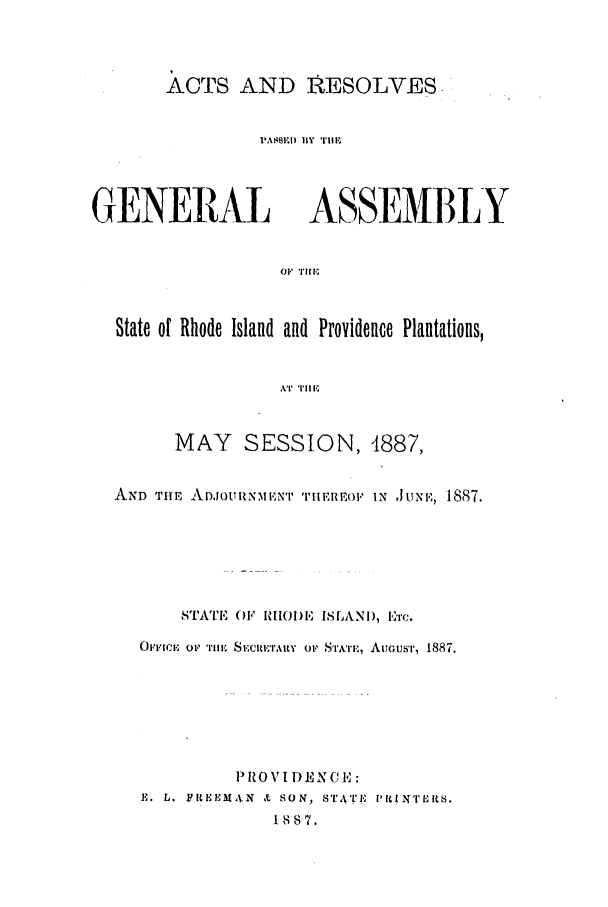 handle is hein.ssl/ssri0367 and id is 1 raw text is: ACTS AND RESOLVES
PASSEBY ) l  TIMF

GENERAL

ASSEMBLY

OF TIIF,

State of Rhode Island and Providence Plantations,
AT  TI1Ii
MAY SESSION, 4887,
AND THE ADJOUIN1I'T TIiEREOI' IN JUN, 1887.
STA'I',  F  IIO)E ISLANi), E'r c.
OFFIC, oF 'rH, Slcl,'lRY  o1' SIATII,, AuIGUST', 1887.
PROVIDENE l:
E. L. FILHEHMN & SON, STTk'Ij,' lI IN'rIlRS.
1887.


