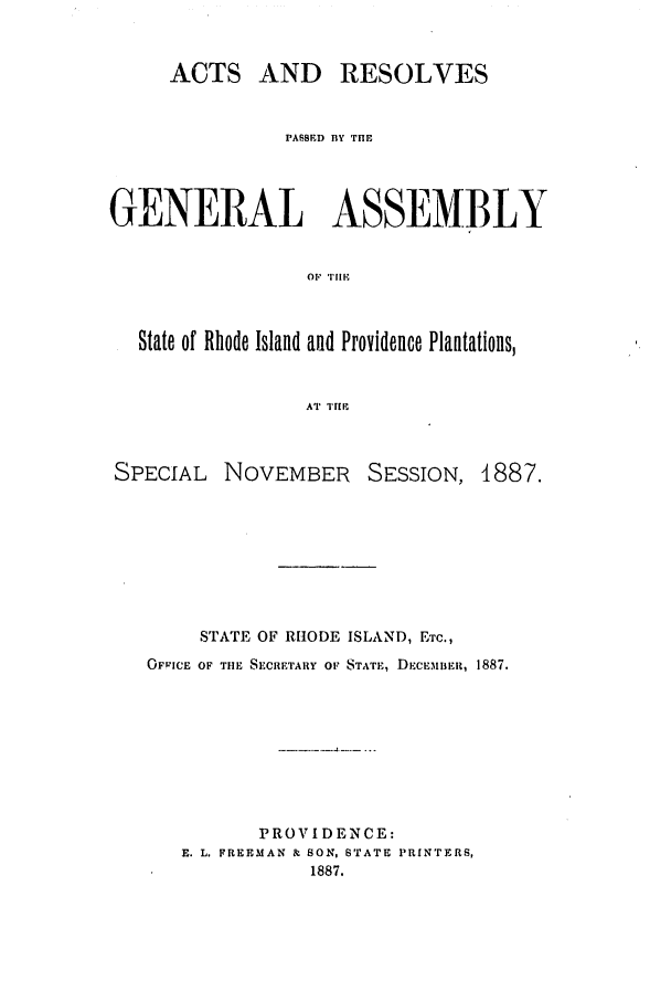 handle is hein.ssl/ssri0368 and id is 1 raw text is: ACTS AND RESOLVES
PASSED BY THE
GENERAL ASSEMBLY
OF 'THE
State of Rhode Island and Providence Plantations,
AT THE
SPECIAL NOVEMBER SESSION, 1887.
STATE OF RHODE ISLAND, ETC.,
OFP!CE OF THE SECRETARY OF STATE, DECEMIIFt, 1887.
PROVIDENCE:
E. L. FREEMAN & SON, STATE PRINTERS,
1887.


