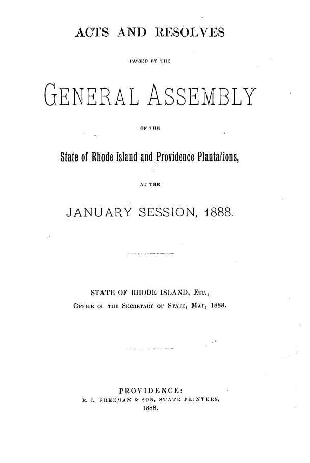 handle is hein.ssl/ssri0369 and id is 1 raw text is: ACTS AND RESOLVES

GENERAL

As

SEMBLY

OF1 'r111p

State of Rhode Island and Providence Plantaions,
AT 'Il' ItI

JANUARY

SESSION, 1888.

STATE OF RHODE ISIANI), E'rc.,
OFI'ICIE 01 TilE SEXCETAIrY 01 STATE, MAY, 1888.
PROV IDENC E:
r,. EIIEM AN & S0N, S'ATE ILINTILUH,
1888.

P ASSEM I IIy mu.l'


