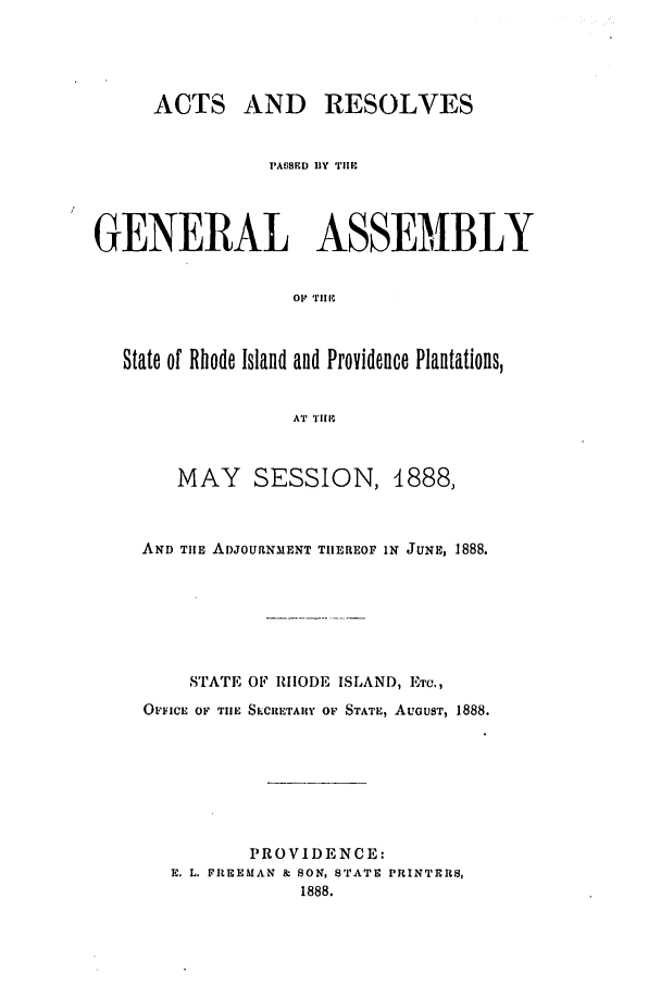 handle is hein.ssl/ssri0370 and id is 1 raw text is: ACTS AND     RESOLVES
PAI)ED BY THE
GENERAL ASSEMBLY
OF 'riie
State of Rhode Island and Providence Plantations,
AT TlE

MAY SESSION, 1888,
AND THE ADJOURNMENT TIIEREOF IN JUNE, 1888.
STATE OF RHODE ISLAND, Emr.,
OFFICE OF TIlE SECRETARY OF STATE, AUGUST, 1888.
PROVIDENCE:
E. L. FREEMAN & SON, STATE PRINTERS,
1888.


