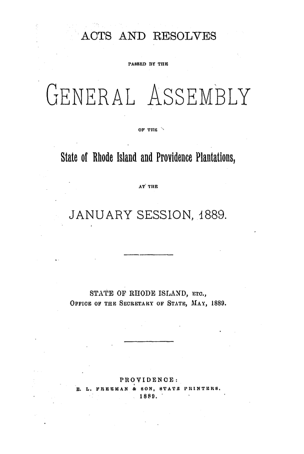 handle is hein.ssl/ssri0371 and id is 1 raw text is: ACTS AND RESOLVES
PASSED BY THIE
GENERAL ASSEMBLY
OF r mIE 
State of Rhode Island and Providence Plantations,
AT TIE

JANUARY SESSION, 4889.
STATE OF RHODE ISLAND, ETo.,
OFFICE OF THE SECUETARY OF STATE, MAY, 1889.
PROVIDENC E:
F. L. FUEEMAN  &  SON, STATIC PRINTERS.
~1880.'


