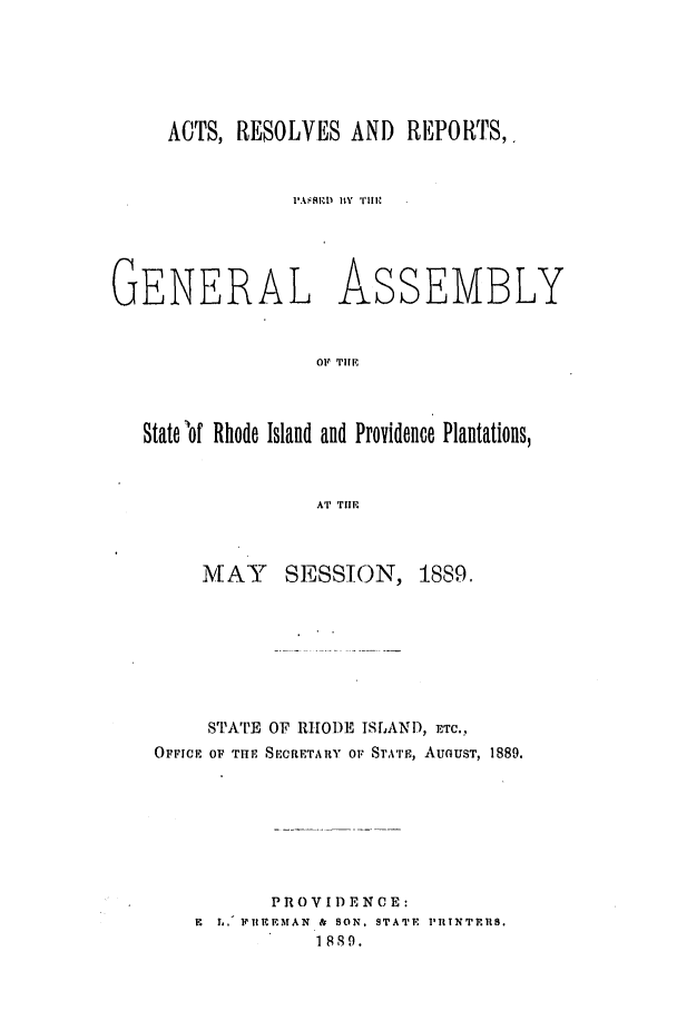 handle is hein.ssl/ssri0372 and id is 1 raw text is: ACTS, RESOLVES AND REPORTS,.
I'AMU)R IY THEl

GENERAL

ASSEMBLY

OF TiE

Statelof Rhode Island and Providence Plantations,
AT TIE
MAY       SESSION, 1889.

STATE OF RHODE ISLAND, ETC..
OFFICE OF TriE SECRETARY Or STATE, AUGUST, 1889.
PROVIDENCE:
E ,. IIUEMAN & SON. STATE PITNTERS.
1889.


