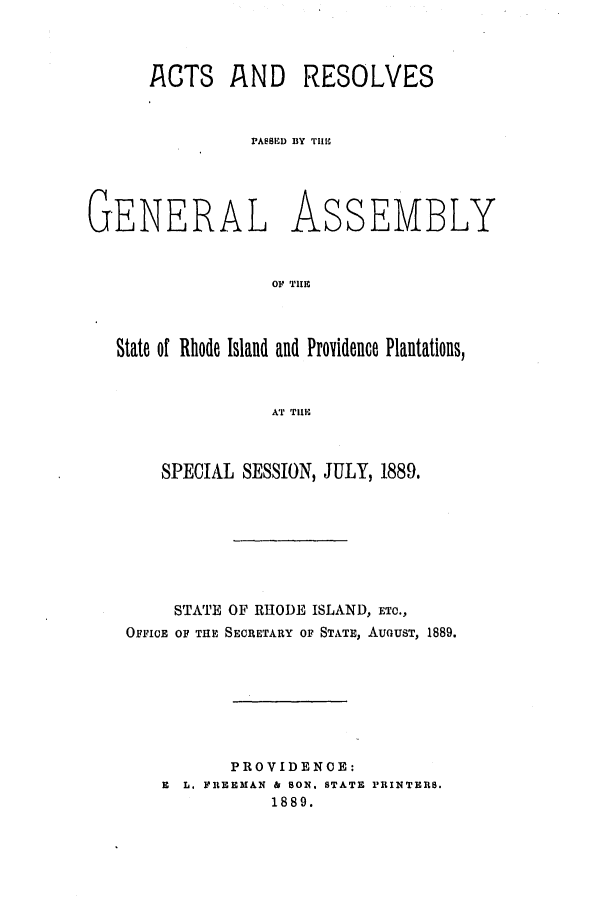 handle is hein.ssl/ssri0373 and id is 1 raw text is: AhCTS AND RESOLVES
PASSED BY TIU

GENERAL

As

SEMBLY

OF TIE

State of Rhode Island and Providence Plantations,
A'T TIlE
SPECIAL SESSION, JULY, 1889.

STATE OF RHODE ISLAND, ETC.,
OFFICE OF THE SECRETARY OF STATE, AUGUST, 1889.
PROVIDENCE:
E L. FREEMAN & SON. STATE PRINTERS.
1889.


