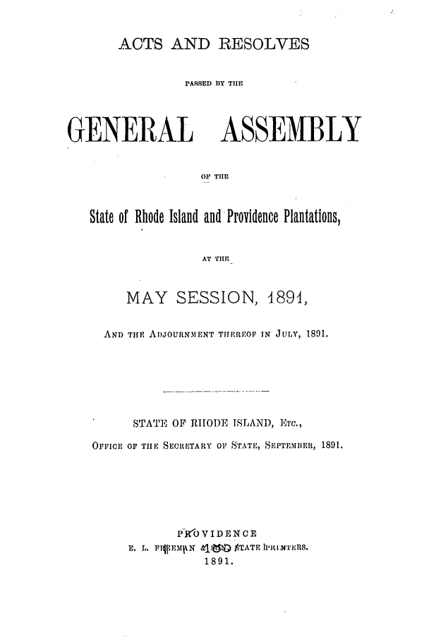 handle is hein.ssl/ssri0377 and id is 1 raw text is: ACTS AND RESOLVES

rASSED BY THE

GENERAL

ASSEMBLY

OF TIE

State of Rhode Island and Providence Plantations,
AT THR
MAY SESSION, 4891,
AND THE ADJOURNMENT T11ERIOF IN JULY, 1891.
STATE OF RHODE ISLAND, Ema.,
OFFICE OF TILE SECRETARY OF STATE, SEPTEMBER, 1891.
P-R'O VIDEN CE
E. L~. rufrmt4 N &181 $TATE Ii'ITuETIS.
1891.


