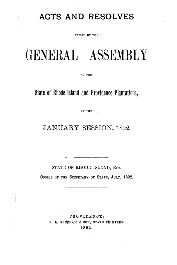 handle is hein.ssl/ssri0379 and id is 1 raw text is: ACTS AND RESOLVES
PASSED BY THE

GENERAL

ASSEMBLY

Ol THE

State of Rhode Island and Providence Plantations,
AT TIM
JANUARY SESSION, 1S92.

STATE OF RHODE ISLAND, ETC.
OFFICE OF TIE SECRETARY OF STATE, JULY, 1892.
P R 0 V LDU.X N OE:
E. L. FREIMAN & 801,; STATE PIIINTERS.
1892.


