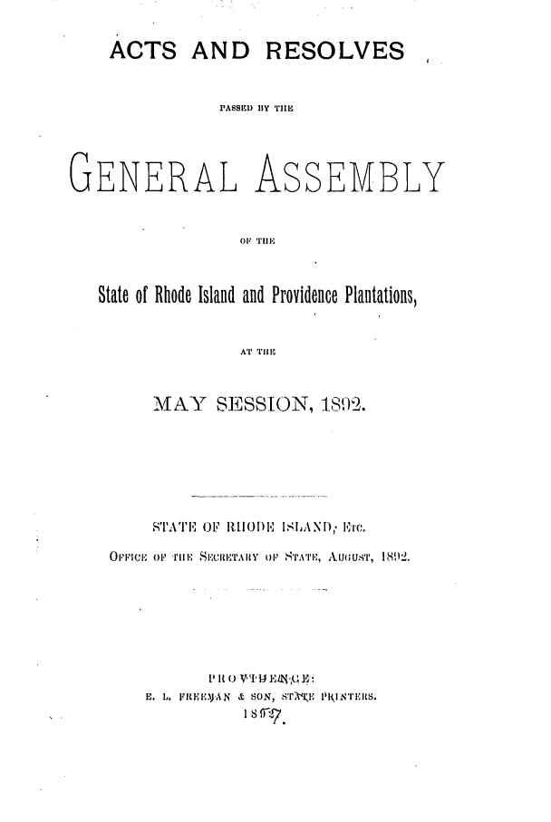 handle is hein.ssl/ssri0380 and id is 1 raw text is: ACTS AND RESOLVES
PASSED 13Y TiE

GENERAL

As

SEMBLY

Ole Tl'

State of Rhode Island and Providence Plantations,
AT 'TIlU
MAY SESSION, 1892.

ST'A'1'IE Oi1  IJ[), ISILAND,. ETC.
OFFICE op~ rm. SICdI~RETAY OP STIATIE, Ai(UUST, I 892.
E. L, vjtL,),AN & SON, sT-xK NY I rlNliltS.
18 ,rr7.


