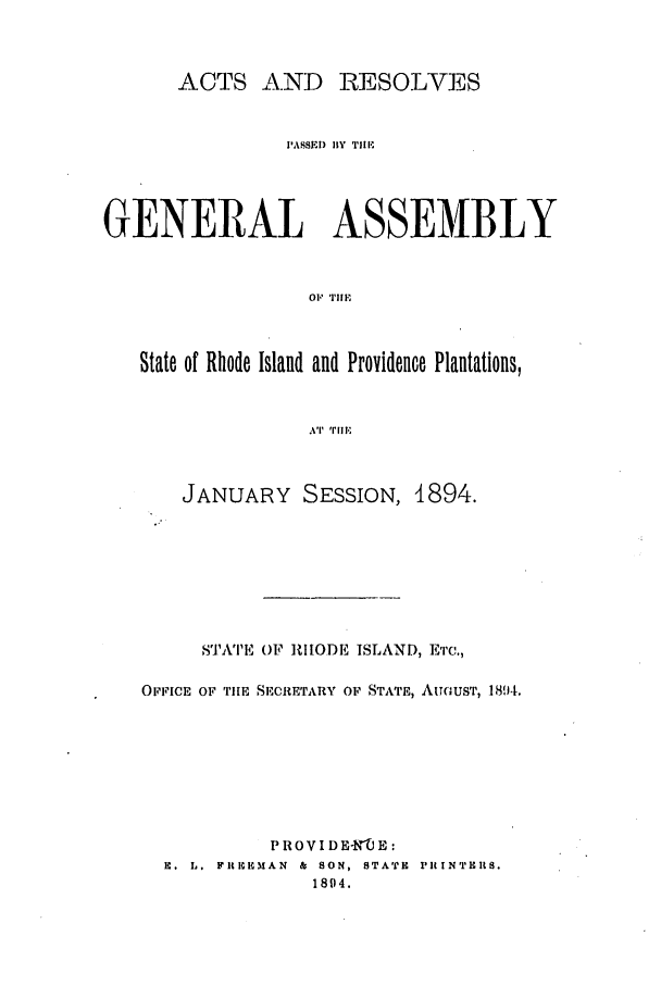 handle is hein.ssl/ssri0385 and id is 1 raw text is: ACTS AND RESOLVES
PASSEI) flY TiE
GENERAL ASSEMBLY
01 TIM
State of Rhode Island and Providence Plantations,
AT  'rILE
JANUARY SESSION, 1894.
STATE OF RIODE ISLAND, ETc.,
OFFIcE Or, THE SECRETARY OF STATE, AUGUST, 1814.
PROVI DE-NXE:
H. L. FIItCMAN  &  SON, STATH  PIINt rTHlS.
1894.


