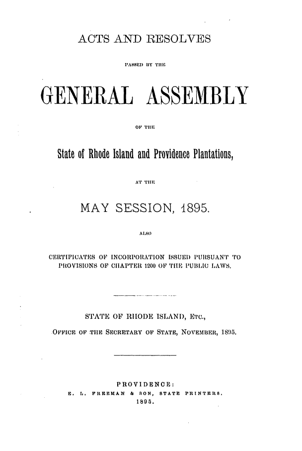 handle is hein.ssl/ssri0388 and id is 1 raw text is: ACTS AND RESOLVES
PASSEl)  y  rIE
GENERAL ASSEMBLY
OF Till,'
State of Rhode Island and Providence Plantations,
AT' II,
MAY SESSION, 1895.
ALSO
CEIFICATES OF INCORPORATION ISSUED PURSUANT TO
PROVISIONS OF CIIAPTER 1200 OF THE PUBLIC LAWS.

STATE OF RHODE ISLAND, Erc.,
OFFICE OF THE SECRETARY OF STATE, NOVEMBER, 1895.
PROVIDENCE:
E. L. FREEMAN & R ON, STATE PRINTERS.
1896.


