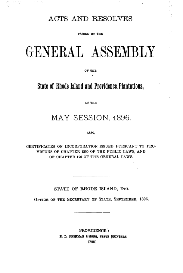 handle is hein.ssl/ssri0391 and id is 1 raw text is: ACTS AND RESOLVES
PASSED BY THE
GENERAL ASSEMBLY
OF THE
State of Rhode Island and Providence. Plantations,
AT THE
MAY SESSION, 1896.
ALSO,
CERTIFICATES OF INCORPORATION ISSUED PURSUANT TO PRO-
VISIONS OF CHAPTER 1200 OF THE PUBLIC LAWS, AND
OF CHAPTER 176 OF THE GENERAL LAWS.

STATE OF RHODE ISLAND, ETC.
OFFICE OF THE SECRETARY OF STATE, SEPTEMIBER, 1896.
PROVIDENCE:
E. i.: FREMAN &I SBOS, STATE PRBNTEBS.


