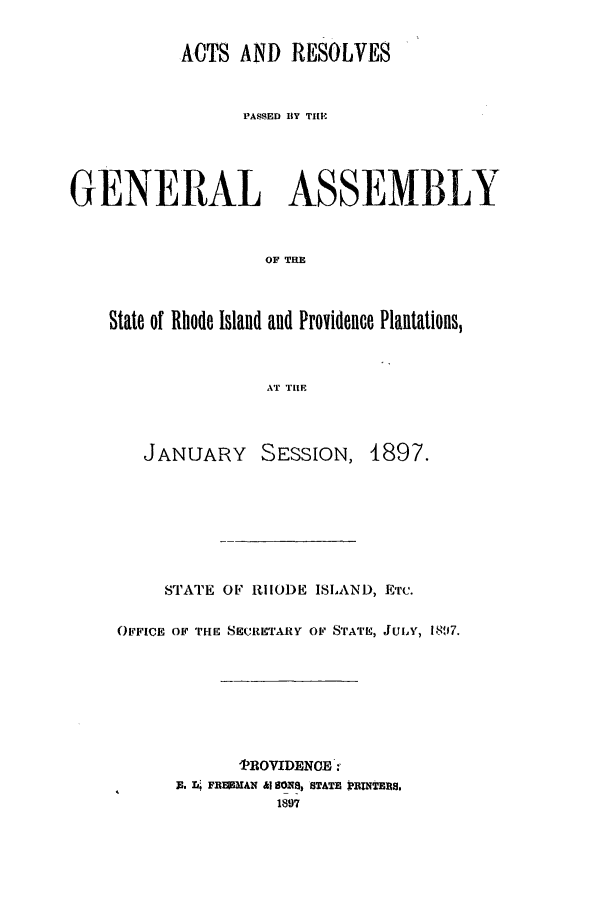 handle is hein.ssl/ssri0393 and id is 1 raw text is: ACTS AND RESOLVES
PASSED BY TI[M
GENERAL ASSEMBLY
OF TRE
State of Rhode Island and Providence Plantations,
AT THE

JANUARY       SESSION, 1897.
STATE OF R1IIOI)E ISLAND, ETc.
OFFICE OF THE SECRETARY OF STATE, JUIA', 1897.
TROVIDENCE.
3. -rL FiERMAN &I 8Om, STATE PRNTERS.
1897


