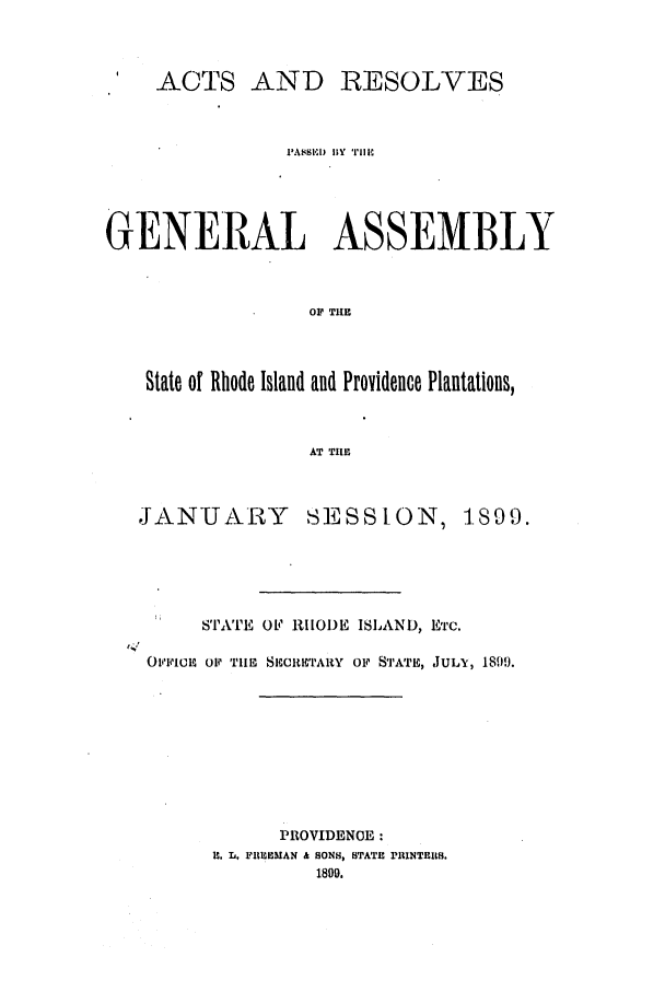 handle is hein.ssl/ssri0398 and id is 1 raw text is: ACTS AND RESOLVES
PA8SSED uY  Iip
GENERAL ASSEMBLY
OF THE
State of Rhode Island and Providence Plantations,
AT TIHE
JANUARY SESSION, 1899.
STA'TE Oe RIIODE ISLAND, ETC.
141
OFFi'CiE  P TIE SECRETARY OF STATE, JULlX, 18109.
PROVIDENCE:
HI. L, F  EMAN & SONS, STATE PRINTERS.
1800.



