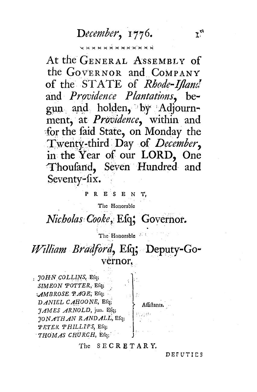 handle is hein.ssl/ssri0407 and id is 1 raw text is: December, 1776.
,x x  x x x   xx x x,
At the GENERAL ASSEMBLY of
the GoVERNoR and COMPANY
of the. STATE of Rhode-I1Jan4.!
and Providence Plantations, be-.
guni.. and. holden,.'by . Adjourn-i
ment, at. Prv idence, within and
,for the faid State, on Monday the
Twenty-third Day of December,
in the Year of our LORD, One
Thoufand, Seven -Hundred and
Seventy-fix.
P R ES E N Ty
The Honorable
Nicholas, Cooke, Efq; Governor.
Thc' Honorabl 
William  Bradford, Efq; Deputy-Go-
vernor,
OHSN COLLINS Efq;  .,
SIMEON $POTTER,' Efq; ,.
..4MBROSE '.ARE; Efq;
D,4NIEL CAHOO NE, Efqj , A~ffants.
JAMES ARNOLD, jun. Elq;
yONATHAN RANDALL, Efq;
5PETEA PHILLIPS Efq;
'THOMAS CHURCH, Efq;'
The SECRETARY.
DEFUTIES


