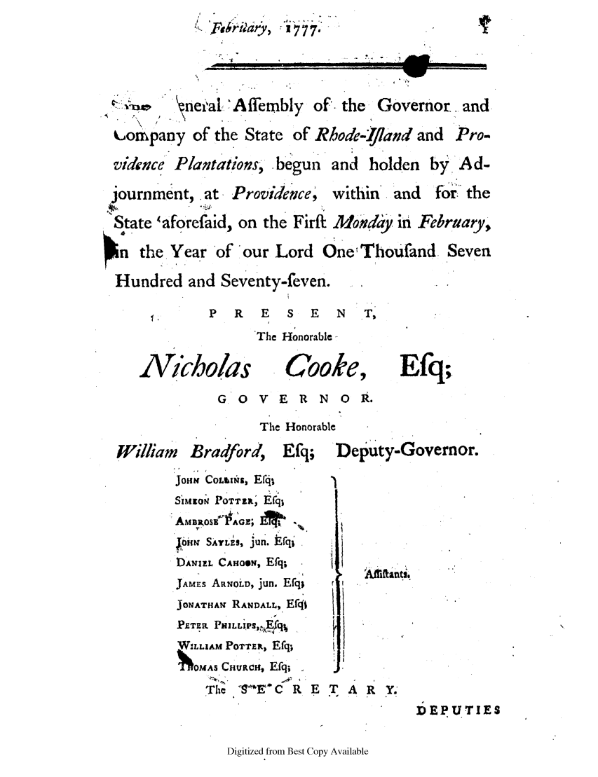 handle is hein.ssl/ssri0408 and id is 1 raw text is: SFohr-it y,  t777
-necal *Affembly of. the Governor. and
kcompany of the State of Rhode-ijiand and Pro.
vidence Plantations, begun and holden by.Ad-
journment, at Providence      within' and   for the
State 'aforefaid, on the Firft Mondaey in February,
n  the. Year of our Lord One Thoufand Seven
Hundred and Seventy-feven.
P  R   E   S  E   N  T,
The Honorable -
Nkiholas           Cooke, Efq;
G.O V E R N OR.
The Honorable
William   Bradford,    Efq;   Deputy-Governor.
JOHN CO~tiNU, Er4t
SiMEON POTT', Efq
AmiaossxP1'GE; M   .4
bi, SATLES, jun. Erqri
DtANIEL CAHoON, Efq;
JAMEs ARNoLD, jun. Efq;
JONATHA RANDALL, Efqt
PETER PMLViPs,,fq,
WILLIAM POTTER, Efq;
oAS CHURCH, Efq;
The  SEC R E T A R Y.
]DEPUTIES

Digitized from Best Copy Available


