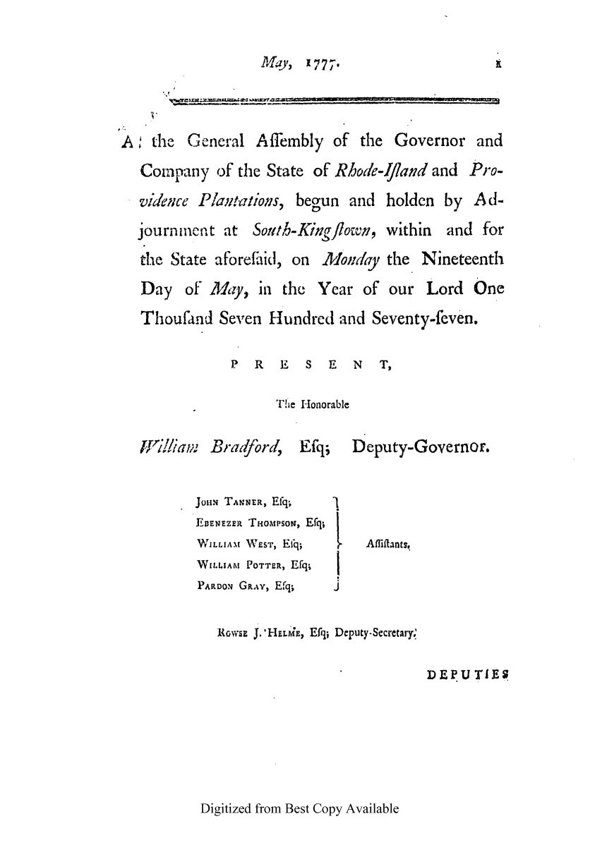 handle is hein.ssl/ssri0413 and id is 1 raw text is: PJ19',  1777'

,A;the General Affembly of the Governor and
Company of the State of Rhode-Iland and Pro-
videi;ce Plaim7tioms, begun and holdcn by Ad-
journment at Sotth-King flown, within and for
the State aforef'iid, on lomdray the Nineteenth
Day of My, in the Year of our Lord One
Thoufand Seven Hundred and Seventy-feven.
P  R   E  S   E  N   T,
Tie Honorable
iLri/iav: Bradford,   Efq;   Deputy-Governor.
JoHm TANNER, Efq
EDENEZER THO IPsoN, Efq/
W ILLIAM  W eST,  EIq;  -  Af fiftant s
WI.tAM POTTER, Efq;
PARDON GRAY, Efq;  J
{O.wSE J.'H ELME*, Effl; Deputy-Secretary.
DEPU TIES

Digitized from Best Copy Available


