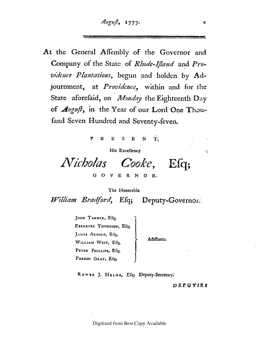 handle is hein.ssl/ssri0416 and id is 1 raw text is: h411gj, 1777.

At the General Affembly of the Governor and
Company of the State of Rhode-Iland and Pro-
vidence Plantations, begun and holden by Ad-
journment,    at Providence, within and for the
State aforefaid, on   Moniday the Eighteenth Day
of A.ug l, in the Year of our Lord One Thou-
fand Seven Hundred and Seventy-feven.
P  R   E   S  E  N   T
His Excellency
Nicbolas           Cooke, Efq;
G 0 V E R N 0 R.
The Honorable
William   Bradford,    Efq;   Deputy-Governor-.'
JouN TANNEiR, Efq-,
Eazt4EZzR THOMPSON, Efq;
JAINrs ARNOi.D, Efq;
.WILLIAM WEST, E*q;     Affiftantr.
PETER PHILLIPS, Efq,  !
PAILtno: GRAY, Efq;  j
R o w s x J. H- ELM E, Efq; Deputy.Secretary.
D FEP Ur l1

Digitized from Best Copy Available


