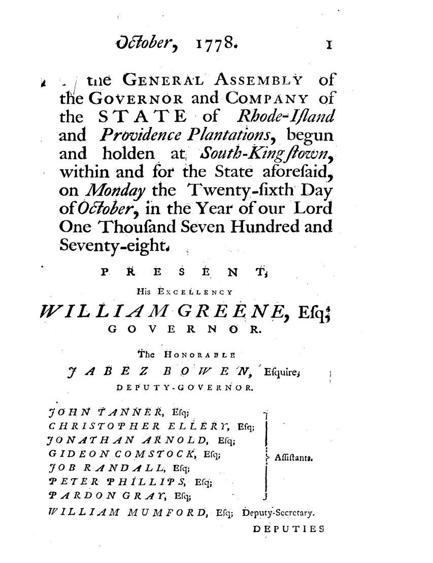 handle is hein.ssl/ssri0427 and id is 1 raw text is: O&ober, 1778.
, te GENERA°L' ASSEMBLY of
the GOVERNOR andCOMPANY of
the S T A T E   of Rbode-I/land
and Providence Plantations, begun
and holden at South-King/own,
within and for the State aforefaid,
on Monday the Twenty-fixth Day
ofOcober, in the Year of our Lord
One Thoufand Seven Hundred and
Seventy-eight 4
-3P  tXC E L E N  C Y
IJIL L IA M. G R E E NE, Efq
G 0 V E R N 0 R.
the  1oNoRA ALn
J7A4BEBZ   BOJY-FE ', Efquirei
DEPUTY-GOVERNOR.
YOHN TANNEIR, I fq;    i
CHRISTOPHER ELLER2', Efq;
o NATHAN A,,1 NOLD, Efq;  1
GIDEON  COMSTOCk.Efq;    Affifants,
SOB R A N DAl L L Efq;
TETER- PH iL LIT S, Efq;
PARDON GRAr Efq;      J
W I L L I A  Al U Al F 0 R D,. Efq; Deputy'-Sccrctary.
DEPUTIES


