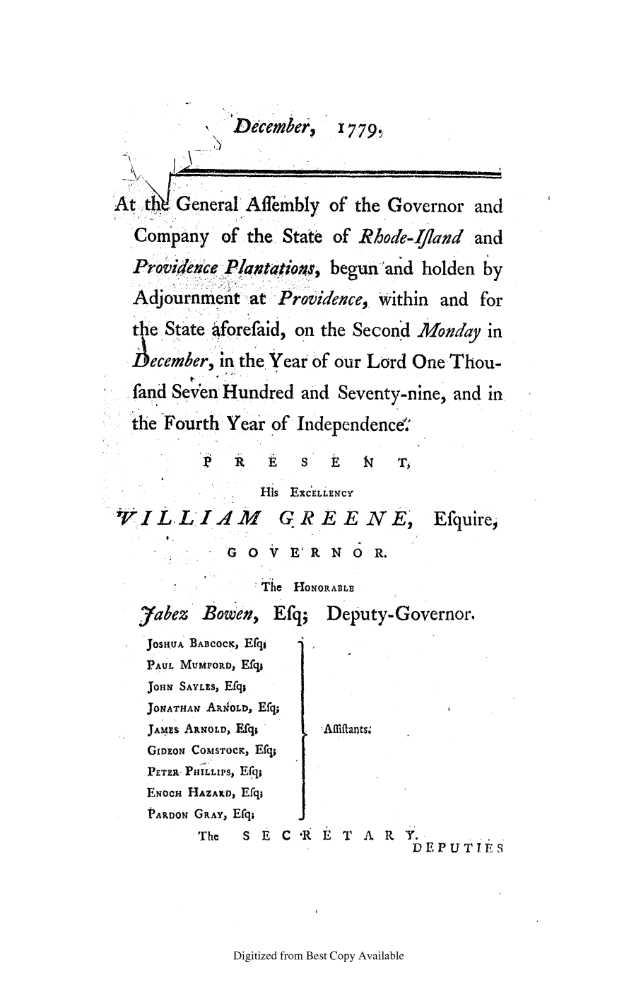 handle is hein.ssl/ssri0436 and id is 1 raw text is: Decembet,

1779

At~ h General'Afembly of the Governor and
Company of the State of Rhode-Ifand and
Providence Pantatios. begunand holden by
Adjournment at Providence, Within and for
the State aforefaid, on the Second Mond ayin
Iecember' in the Year of our Lord One Thou-
fand Seven Hundred and Seventy-nine, and in
ihe Fourth Year of Independence'.

X' R  E  S         )~
His EXCELLENCY
rIL;LIM,4,     GR E E NE,
G   V E' R N O R.

Efquire,

-The HONORABLE
yabez     Bowen,     Efq;    Deputy-Governor.
JOSHU A BABcocK, Efq,
PAUL MuMPOitD, Ecl,
JOHN SAYLEs, Efq;
JONATHAN ARN'OLD, Efq;
JAmxZs ARNOLD, Efq;       !Affitants;
GiDEoN CoMsTocK, Efq;
PETER- PHILLIPS, Efq;
ENocH HAZAILD, Efq;
PARDON GRAY, Efq;
The    S ECR           T  A R   Y.
DEPUTIES

Digitized from Best Copy Available


