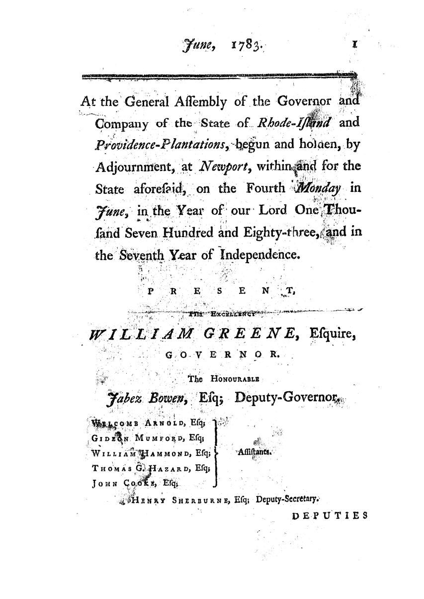 handle is hein.ssl/ssri0464 and id is 1 raw text is: Atthe 'General Affembly of the Governor an
Company of the-State of Rhode-    - nd
Providence-Plantations, -be gn and ho~l en, by
Adjournment, at Newport, withinkn4 for the
State -aforefid',- on the Fourth ',Mondfay- in
7ae, in.the Year of' our Lord One - T-hou-
.fld Seven Hundred and Eighty-three,'nd in
the Sent.h Y4ear of Independence.
'R     E   S  E  N  T,
WIL IAM      GREEW(E2 Efquire,
SO.ER N O R.
The  HONOULALE
labez, Bowen, : .Efq- Deputy-Governor, ,
ARoL  Efq;  -
I DZ~%l M u mF oz, EfqI I
W IL L I iM1A MMOX D, Efq;  fitn1
T H04A S  A ZAILD Efq;
TJOM o  ,tc
j 0                   'l1
S.N  Y  Si E   URN  , Efq; Deputy-_Secretary.
DE.PUTIES


