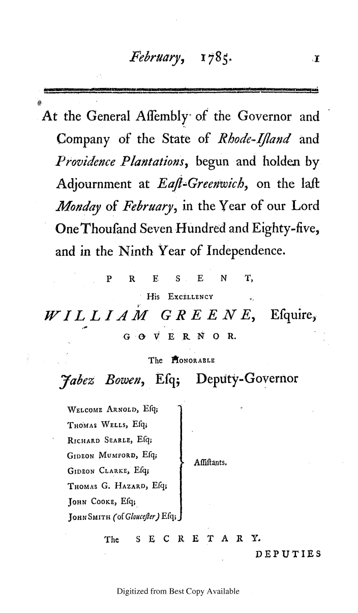 handle is hein.ssl/ssri0472 and id is 1 raw text is: February,   178.             ,
At the General Affembly- of the Governor and
Company of the State of Rhode-Ijland and
Providence .Plantations, begun and holden by
Adjournment at Eafl-Greenwich, on the la/f
Monday of February, in the Year of our Lord
One Thoufand Seven Hundred and Eighty-five,
and in the Ninth Year of Independence.
P   R   E   S  E   N   T,
His ExcEt.LENCY
WILLI,4M           GREE.NE,           Efquire,
G OV V E R.N  0 R.
The IAONoRABLE
)abez Bowen, Efq;     DepUty-Governor
WELCOME ARNOLD, Efq;
THO'MAS WELLS, Efq;
RIcHiARD SEARLE, Efq;
GIDEON MUMFORD, Efq;
Affiftants.
GIDEON CLARKE, Efq;
THOMAS G. HAZARD, Efq;
JOHN COOKE, Efq;
JOHN SMITH (of Gloucefler) Efq;
The  SEC RETARY.
DEPUTIES

Digitized from Best Copy Available


