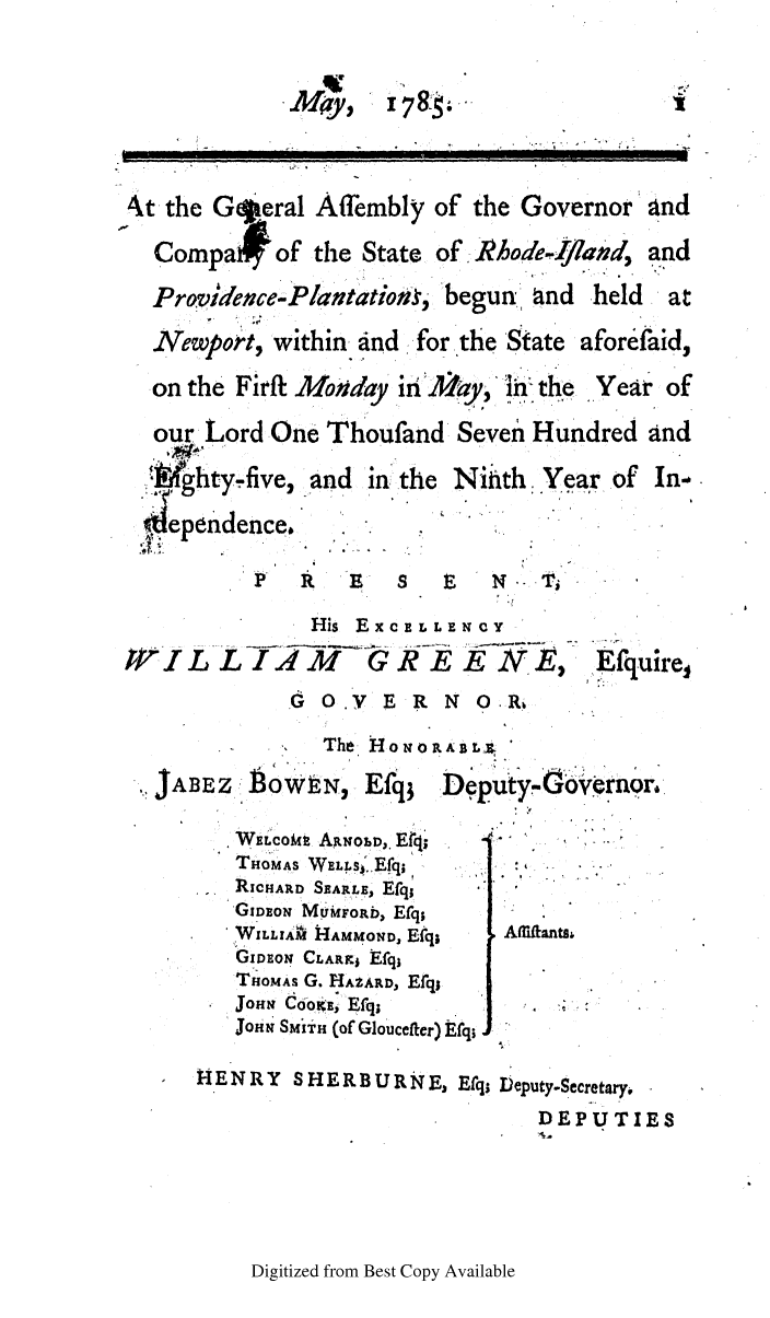 handle is hein.ssl/ssri0473 and id is 1 raw text is: 78-

At the Goeral Affembly of the Governor and
Compa# of the State of. Rhode-rland, and
Provience-Plantation-, begun and held   at
Newport, within and -for the State aforefaid,
on the Firft Moday inAay, in the Year of
our Lord One Thoufand Seven Hundred and
.?ghty.five, and in the Nith. Year of In.
ependence.
 R         s  E   1N  Ti
His EXCELLENCY
WGL LIqA 2       1    h-E    WE,    Efuire,
G O.V E R N ORb
The H o i o RA B L .
JABEz : b0oWN, Efq; Deputy-1overnor.
WELcoMt ARNoLD,. Erq;
THOMAS WELLS'.Efq.     .
RICHARD SEARLE, Efq
GIDmEO M rnFORb, Efqs
WILLAi HAMMOND, Efq;  Amflanta,
GDEoN CLARFj Efql
THOMAS G. HAZARD, Efqj
JOHN  ddoKE, Efq;- -
JOHN SMiT (of Gloucefter) Efq;
H ENRY SHERBURNE, Efq; Deputy-Secretary,
DEPUTIES

Digitized from Best Copy Available

May)


