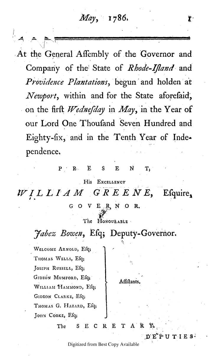 handle is hein.ssl/ssri0479 and id is 1 raw text is: May,    1786,
k                                       man
At the General Affimbly of the Governor and
Company of the4 State of Rhode-Ifland. and
P ovidenice Plantations, begun'and holden a't
Newport, within and for the State aforefaid,
on the firft JVedneftay in May, in the Year of
our Lord One Thoufand Seven Hundred and
Eighty-fix, and in the Tenth Year of Inde-
pendence,
P oR.. V    S   E   N    Tj
iUs EXCELLENCY
'VIL LI4 M            G R E E N E, Efquire,
GO   V Er'RAN   O R.
The HoI-Oou=AE'L
7abez Bowen, Efq; Deputy-Governor.
WELCOME ARNOLD, Efq;
THOMAS WELLS, Efq;
JosEPH RusSELL, Efq;
GIDEON MUMFORD, Efq;    Aliflants.
WILLIAM -IAMOND, Efq;
GIDEON CLARKE, -Efq;
THimAs G. HJAZARD, Efq;
JohN CoOK, Efq;
The   S E C R E T A'
l)EePrtU T I Es:
Digitized from Best Copy Available



